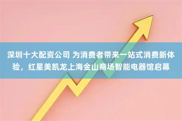深圳十大配资公司 为消费者带来一站式消费新体验，红星美凯龙上海金山商场智能电器馆启幕