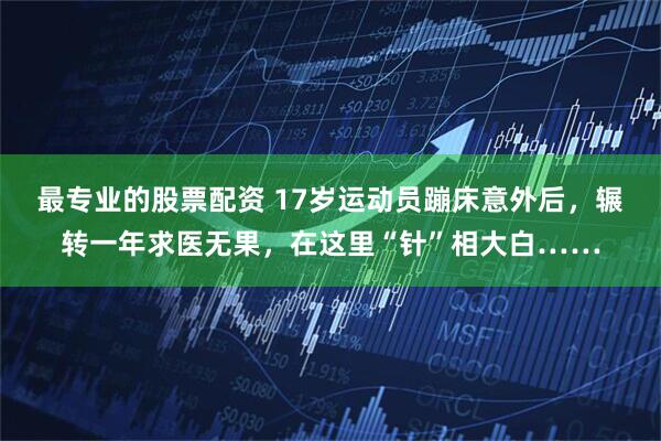 最专业的股票配资 17岁运动员蹦床意外后，辗转一年求医无果，在这里“针”相大白……