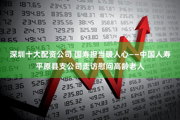 深圳十大配资公司 国寿担当暖人心——中国人寿平原县支公司走访慰问高龄老人