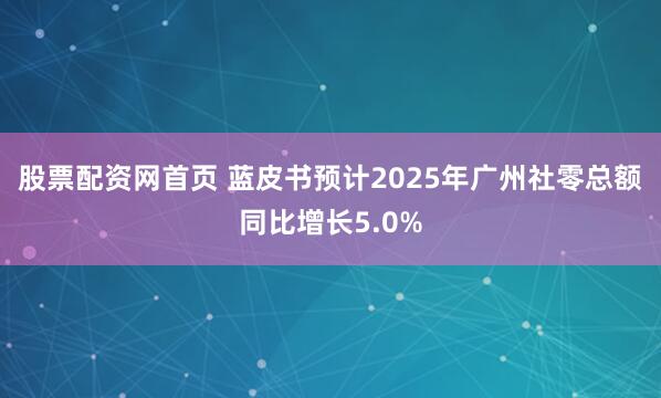 股票配资网首页 蓝皮书预计2025年广州社零总额同比增长5.0%