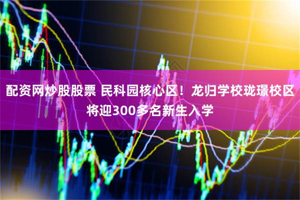 配资网炒股股票 民科园核心区！龙归学校珑璟校区将迎300多名新生入学