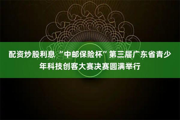 配资炒股利息 “中邮保险杯”第三届广东省青少年科技创客大赛决赛圆满举行