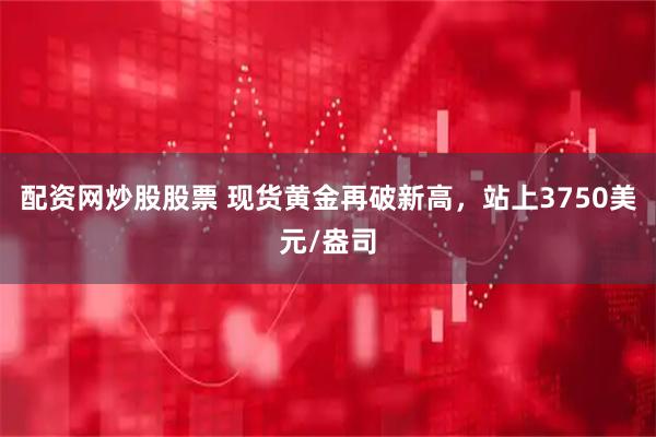 配资网炒股股票 现货黄金再破新高，站上3750美元/盎司